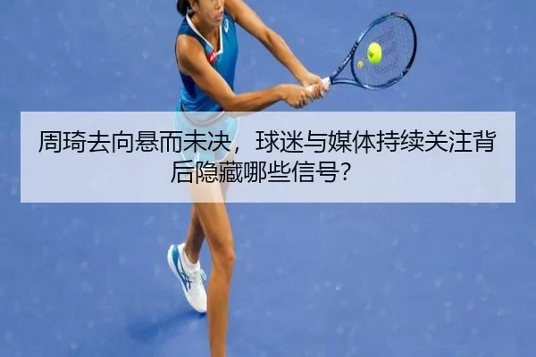 周琦去向悬而未决，球迷与媒体持续关注背后隐藏哪些信号？